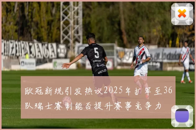 欧冠新规引发热议2025年扩军至36队瑞士赛制能否提升赛事竞争力