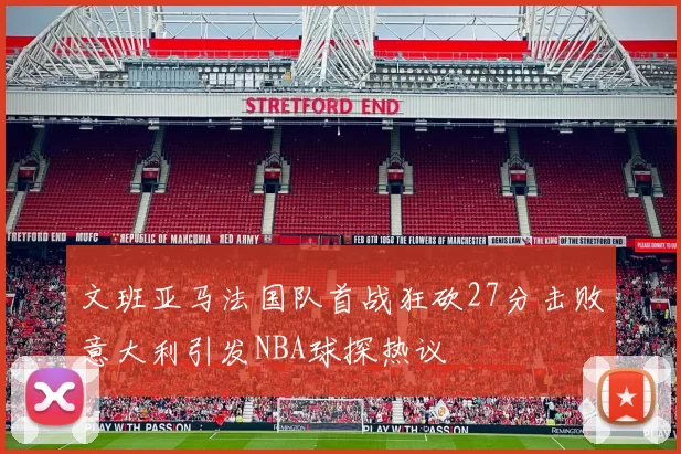 文班亚马法国队首战狂砍27分击败意大利引发NBA球探热议