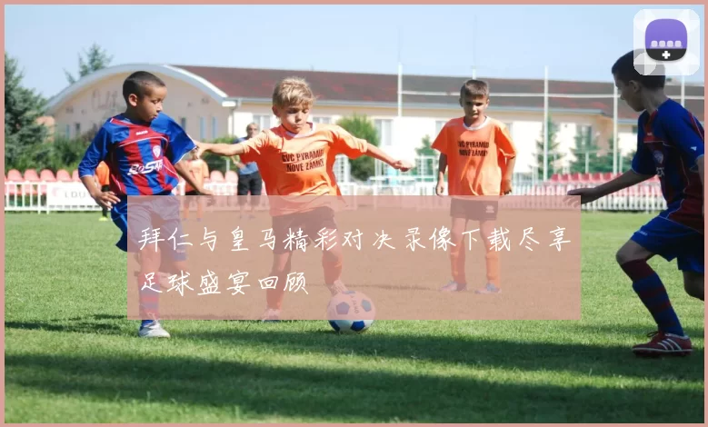 拜仁与皇马精彩对决录像下载尽享足球盛宴回顾