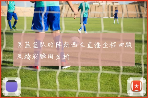男篮蓝队对阵新西兰直播全程回顾及精彩瞬间分析