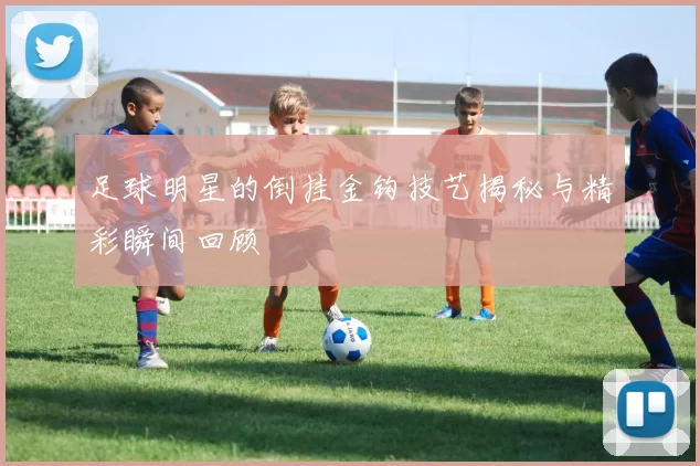 足球明星的倒挂金钩技艺揭秘与精彩瞬间回顾