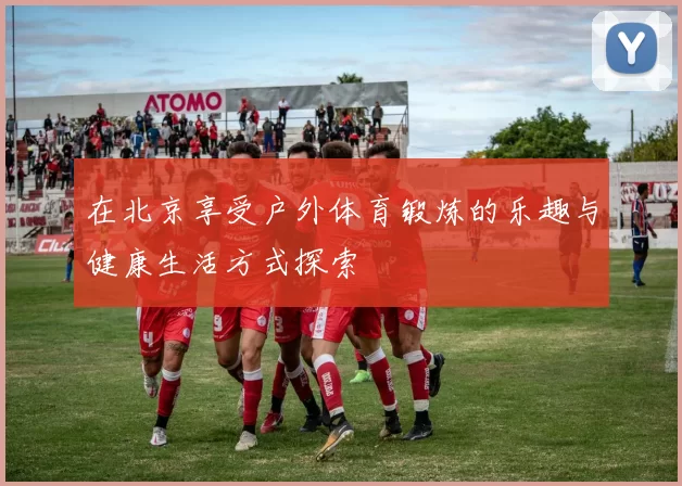 在北京享受户外体育锻炼的乐趣与健康生活方式探索