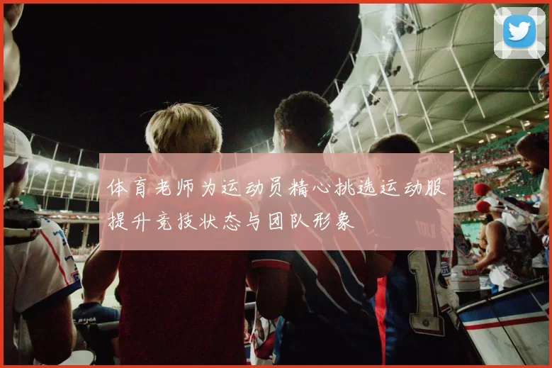 体育老师为运动员精心挑选运动服提升竞技状态与团队形象