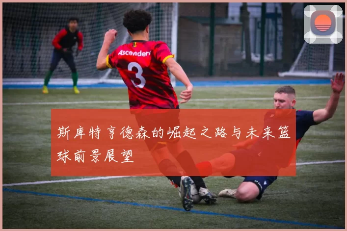 斯库特亨德森的崛起之路与未来篮球前景展望