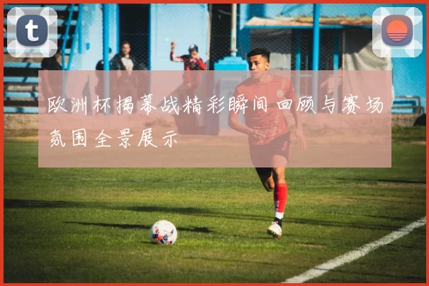 欧洲杯揭幕战精彩瞬间回顾与赛场氛围全景展示
